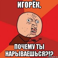 игорёк, почему ты нарываешься?!?