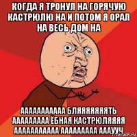 когда я тронул на горячую кастрюлю на и потом я орал на весь дом на ааааааааааа бляяяяяяять ааааааааа ёбная кастрюляяяя ааааааааааа ааааааааа аааууч