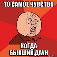 то самое чувство когда бывший,даун