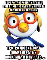 пороро тротро лили агу бац бум я люблю муркать мяу мяу ой у меня очки упали. тротро любит торт либит играть и висилица и мяу кать.
