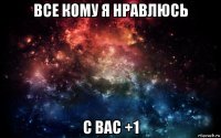 все кому я нравлюсь с вас +1