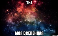 ты моя вселенная