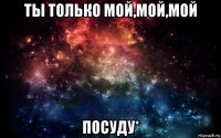 ты только мой,мой,мой посуду*