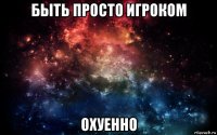 быть просто игроком охуенно