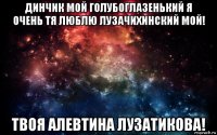 динчик мой голубоглазенький я очень тя люблю лузачихинский мой! твоя алевтина лузатикова!