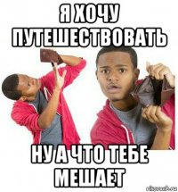 я хочу путешествовать ну а что тебе мешает