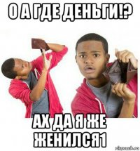 о а где деньги!? ах да я же женился1