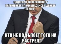 подпевай эй патимейкер патимейкер,уличный денсер,шейкер шейкер... кто не подъпоет того на растрел