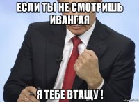 если ты не смотришь ивангая я тебе втащу !