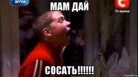 мам дай сосать!!!!!!