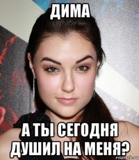 дима а ты сегодня душил на меня?