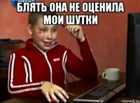 блять она не оценила мои шутки 