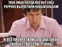 твоё лицо, когда red hot chili peppers выпустили новый альбом и все превратились в знатоков творчества этой группы