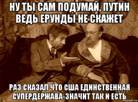 ну ты сам подумай, путин ведь ерунды не скажет раз сказал что сша единственная супердержава-значит так и есть