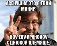 асенушка это я твой мокир' hov zov apahovov сднюхой племяш!:)