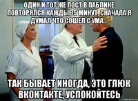 один и тот же пост в паблике повторялся каждые 5 минут, сначала я думал что сошел с ума... так бывает иногда, это глюк вконтакте, успокойтесь