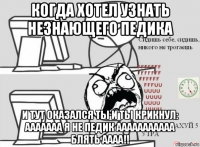 когда хотел узнать незнающего педика и тут оказался ты и ты крикнул: ааааааа я не педик ааааааааааа блять аааа!!