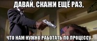давай, скажи ещё раз, что нам нужно работать по процессу