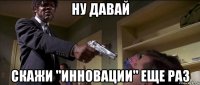 ну давай скажи "инновации" еще раз