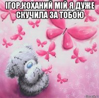 ігор,коханий мій я дуже скучила за тобою 