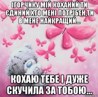 ігорчику мій коханий ти єдиний хто мені потрібен,ти в мене найкращий... кохаю тебе і дуже скучила за тобою...