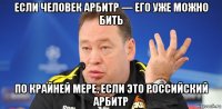 если человек арбитр — его уже можно бить по крайней мере, если это российский арбитр