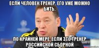 если человек тренер, его уже можно бить. по крайней мере, если это тренер российской сборной