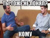 ты тоже не понял? кому