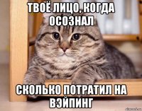 твоё лицо, когда осознал сколько потратил на вэйпинг