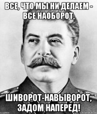 все, что мы ни делаем - все наоборот, шиворот-навыворот, задом наперед!