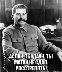  аслан, ты даун. ты матан не сдал. рвсстрелять!