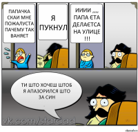 папачка скаи мне пожалуста пачему так ваняєт я пукнул ииии ,,,, папа єта делаєтса на улице !!! ти што хочеш штоб я апазорился што за син