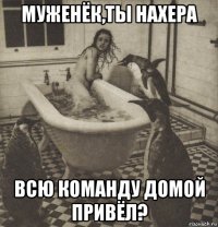 муженёк,ты нахера всю команду домой привёл?