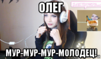 олег мур-мур-мур-молодец!