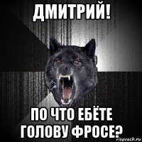 дмитрий! по что ебёте голову фросе?