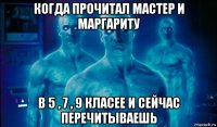 когда прочитал мастер и маргариту в 5 , 7 , 9 класее и сейчас перечитываешь