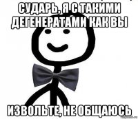 сударь, я с такими дегенератами как вы извольте, не общаюсь