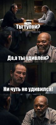 Ты тупой? Да,а ты удивлён? Ни чуть не удивился! 