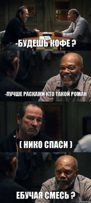 -БУДЕШЬ КОФЕ ? -ЛУЧШЕ РАСКАЖИ КТО ТАКОЙ РОМАН ( НИКО СПАСИ ) ЕБУЧАЯ СМЕСЬ ?