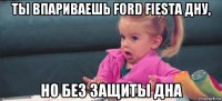 ты впариваешь ford fiesta дну, но без защиты дна