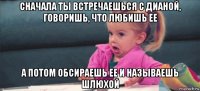 сначала ты встречаешься с дианой, говоришь, что любишь ее а потом обсираешь ее и называешь шлюхой