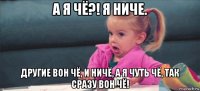 a я чё?! я ниче. другие вон чё, и ничё, а я чуть чё, так сразу вон чё!