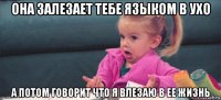 она залезает тебе языком в ухо а потом говорит что я влезаю в ее жизнь