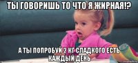 ты говоришь то что я жирная!? а ты попробуй 2 кг сладкого есть каждый день