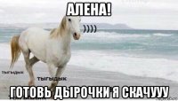 алена! готовь дырочки я скачууу