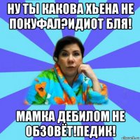 ну ты какова хьена не покуфал?идиот бля! мамка дебилом не обзовёт!педик!