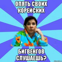 опять своих корейских бигвенгов слушаешь?