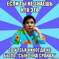 если ты не знаешь кто это то у тебя никогда не было "сыночка сраная"