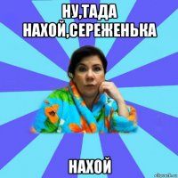 ну,тада нахой,сереженька нахой