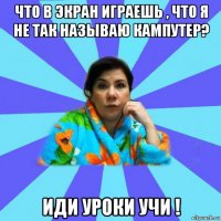 что в экран играешь , что я не так называю кампутер? иди уроки учи !